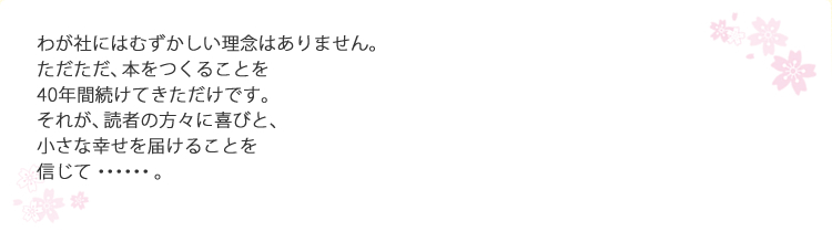 わが社にはむずかしい理念はありません。ただただ、本をつくることを40年間続けてきただけです。それが、読者の方々に喜びと、小さな幸せを届けることを信じて・・・・・・。
